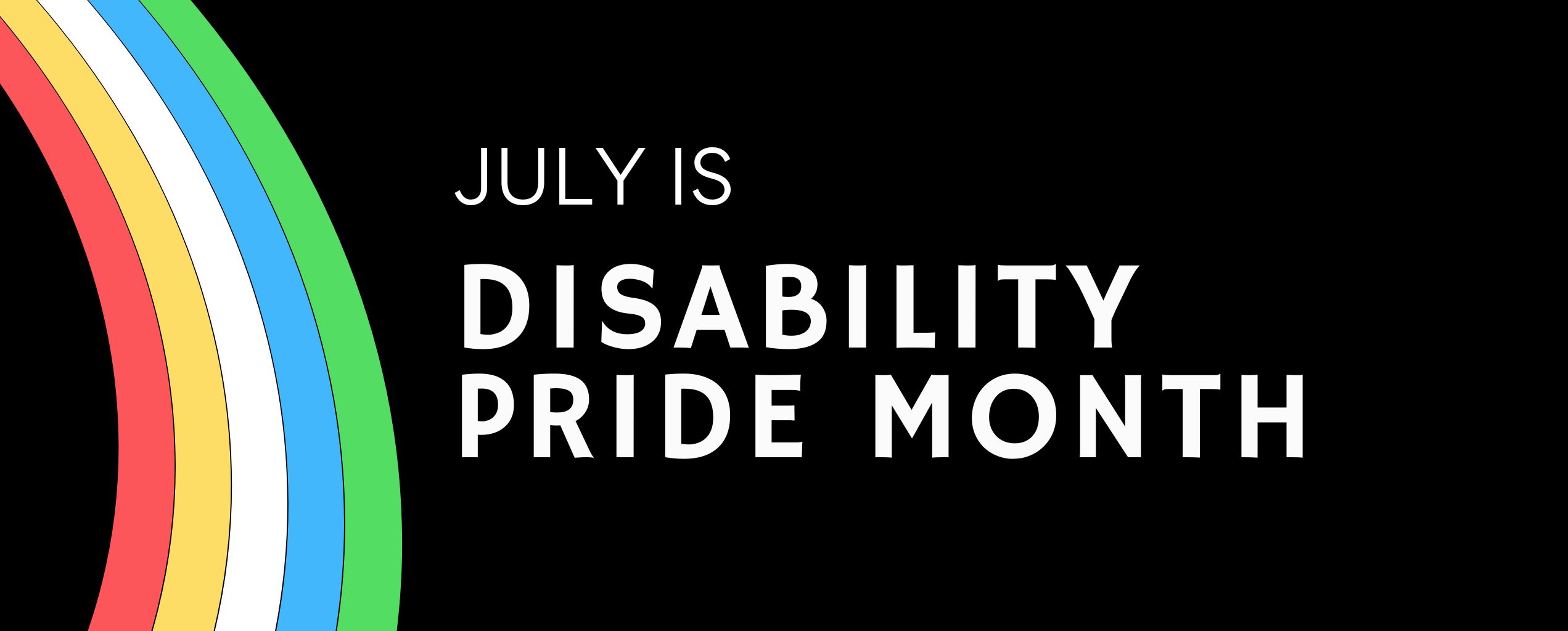 Graphic with black background showing the text 'July is Disability Pride Month' alongside a rainbow-colored arc with red, yellow, white, blue, and green stripes.